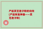 产后灵芝孢子粉的功效(产后恢复神器——灵芝孢子粉)