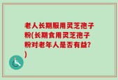 老人长期服用灵芝孢子粉(长期食用灵芝孢子粉对老年人是否有益？)