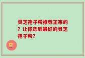 灵芝孢子粉推荐正宗的？让你选到最好的灵芝孢子粉？