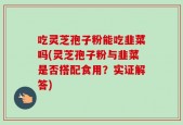 吃灵芝孢子粉能吃韭菜吗(灵芝孢子粉与韭菜是否搭配食用？实证解答)