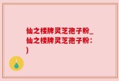 仙之楼牌灵芝孢子粉_仙之楼牌灵芝孢子粉：)