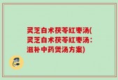 灵芝白术茯苓红枣汤(灵芝白术茯苓红枣汤：滋补中药煲汤方案)