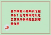 备孕期能不能喝灵芝孢子粉？化疗期间可以吃灵芝孢子粉吗能起到哪些作用