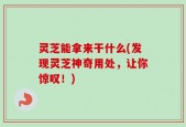 灵芝能拿来干什么(发现灵芝神奇用处，让你惊叹！)