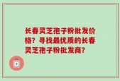 长春灵芝孢子粉批发价格？寻找最优质的长春灵芝孢子粉批发商？