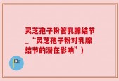 灵芝孢子粉管乳腺结节_“灵芝孢子粉对乳腺结节的潜在影响”)