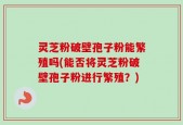 灵芝粉破壁孢子粉能繁殖吗(能否将灵芝粉破壁孢子粉进行繁殖？)