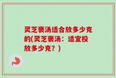 灵芝褒汤适合放多少克的(灵芝褒汤：适宜投放多少克？)
