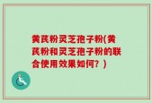 黄芪粉灵芝孢子粉(黄芪粉和灵芝孢子粉的联合使用效果如何？)