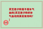 灵芝孢子粉是不是补气血的(灵芝孢子粉的补气血功效真实有效吗？)