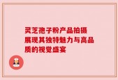 灵芝孢子粉产品拍摄 展现其独特魅力与高品质的视觉盛宴