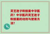 灵芝孢子粉胶囊中华医药？中华医药灵芝孢子粉胶囊的功效与使用方法？