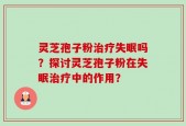 灵芝孢子粉治疗失眠吗？探讨灵芝孢子粉在失眠治疗中的作用？
