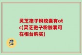 灵芝孢子粉胶囊有otc(灵芝孢子粉胶囊可在柜台购买)