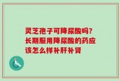灵芝孢子可降尿酸吗？长期服用降尿酸的药应该怎么样补肝补肾