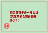 纯灵芝茶多少一斤合适(灵芝茶的合理价格是多少？)