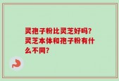 灵孢子粉比灵芝好吗？灵芝本体和孢子粉有什么不同？