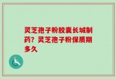 灵芝孢子粉胶囊长城制药？灵芝孢子粉保质期多久