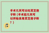 手术几天可以吃灵芝孢子粉 (手术后几天可以开始食用灵芝孢子粉？)