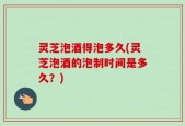 灵芝泡酒得泡多久(灵芝泡酒的泡制时间是多久？)