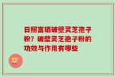 日照富硒破壁灵芝孢子粉？破壁灵芝孢子粉的功效与作用有哪些