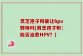 灵芝孢子粉能让hpv转阴吗(灵芝孢子粉：能否治愈HPV？)