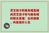 灵芝孢子粉鹿角帽直播间灵芝孢子粉与鹿角帽的联合直播：全民健康，共度美好人生