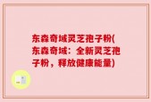 东森奇域灵芝孢子粉(东森奇域：全新灵芝孢子粉，释放健康能量)