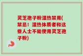 灵芝孢子粉湿热禁用(禁忌！湿热体质者和这些人士不能使用灵芝孢子粉)