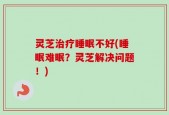 灵芝治疗睡眠不好(睡眠难眠？灵芝解决问题！)