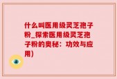 什么叫医用级灵芝孢子粉_探索医用级灵芝孢子粉的奥秘：功效与应用)