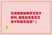 吃完榴莲能喝灵芝孢子粉吗_榴莲后食用灵芝孢子粉是否适宜？)