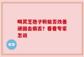 喝灵芝孢子粉能否改善顽固齿痕舌？看看专家怎说