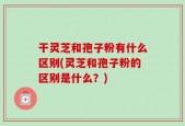 干灵芝和孢子粉有什么区别(灵芝和孢子粉的区别是什么？)
