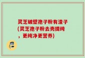 灵芝破壁孢子粉有渣子(灵芝孢子粉去壳提纯，更纯净更营养)