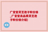广宜堂灵芝孢子粉价格_广宜堂高品质灵芝孢子粉价格介绍)