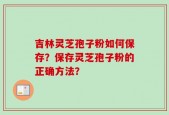 吉林灵芝孢子粉如何保存？保存灵芝孢子粉的正确方法？