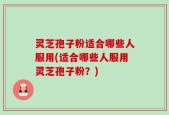 灵芝孢子粉适合哪些人服用(适合哪些人服用灵芝孢子粉？)