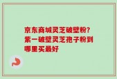京东商城灵芝破壁粉？紫一破壁灵芝孢子粉到哪里买最好