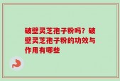 破壁灵芝孢子粉吗？破壁灵芝孢子粉的功效与作用有哪些