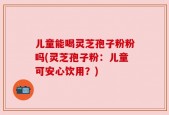 儿童能喝灵芝孢子粉粉吗(灵芝孢子粉：儿童可安心饮用？)