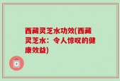 西藏灵芝水功效(西藏灵芝水：令人惊叹的健康效益)
