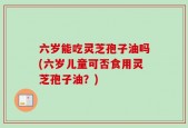 六岁能吃灵芝孢子油吗(六岁儿童可否食用灵芝孢子油？)