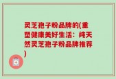 灵芝孢子粉品牌的(重塑健康美好生活：纯天然灵芝孢子粉品牌推荐)