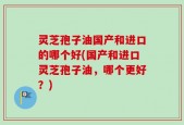 灵芝孢子油国产和进口的哪个好(国产和进口灵芝孢子油，哪个更好？)