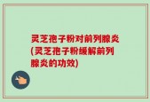 灵芝孢子粉对前列腺炎(灵芝孢子粉缓解前列腺炎的功效)