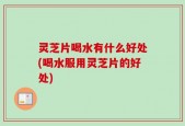 灵芝片喝水有什么好处(喝水服用灵芝片的好处)