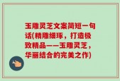 玉雕灵芝文案简短一句话(精雕细琢，打造极致精品——玉雕灵芝，华丽结合的完美之作)