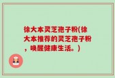 徐大本灵芝孢子粉(徐大本推荐的灵芝孢子粉，唤醒健康生活。)