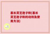 基长灵芝孢子粉(基长灵芝孢子粉的功效及使用方法)